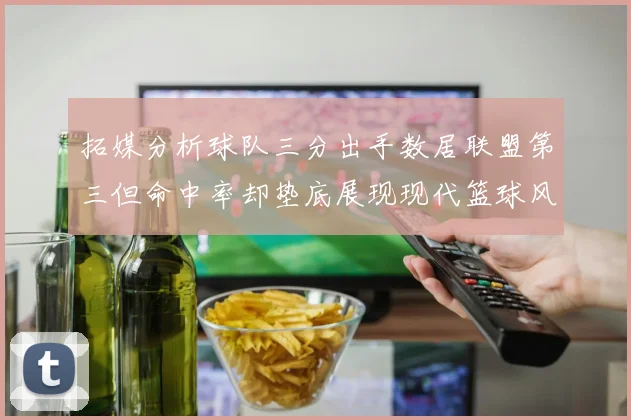 拓媒分析球队三分出手数居联盟第三但命中率却垫底展现现代篮球风格