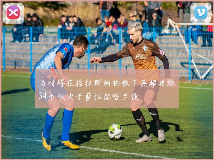 马特塔在格拉斯纳执教下英超进球34个仅次于萨拉赫哈兰德