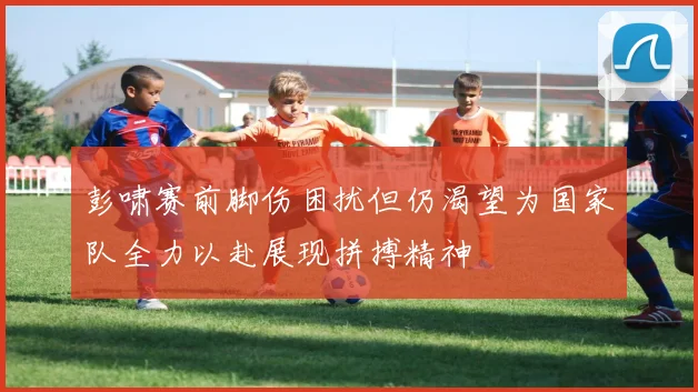 彭啸赛前脚伤困扰但仍渴望为国家队全力以赴展现拼搏精神