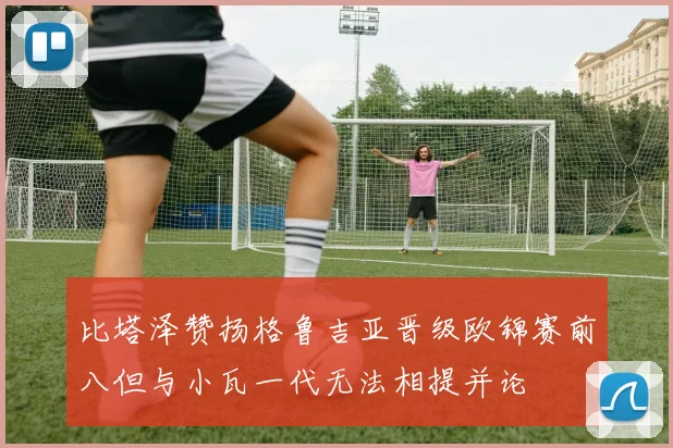 比塔泽赞扬格鲁吉亚晋级欧锦赛前八但与小瓦一代无法相提并论