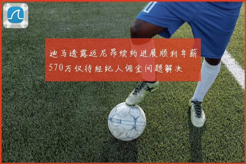 迪马透露迈尼昂续约进展顺利年薪570万仅待经纪人佣金问题解决