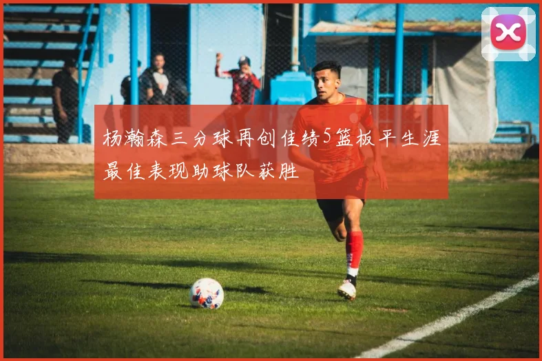 杨瀚森三分球再创佳绩5篮板平生涯最佳表现助球队获胜