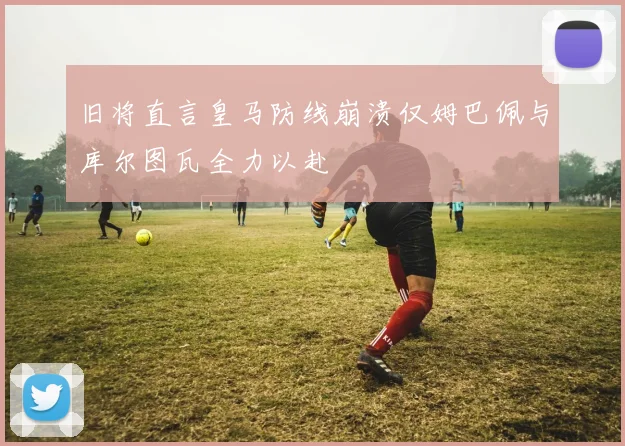 旧将直言皇马防线崩溃仅姆巴佩与库尔图瓦全力以赴