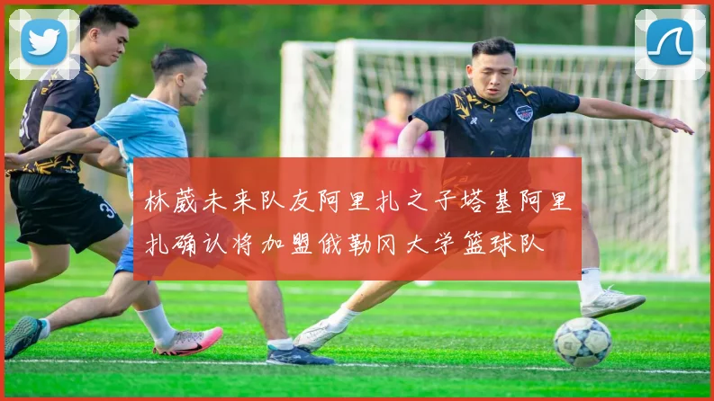 林葳未来队友阿里扎之子塔基阿里扎确认将加盟俄勒冈大学篮球队