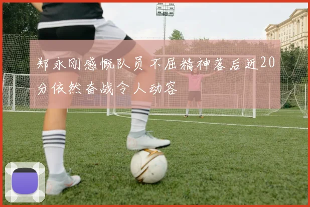 郑永刚感慨队员不屈精神落后近20分依然奋战令人动容