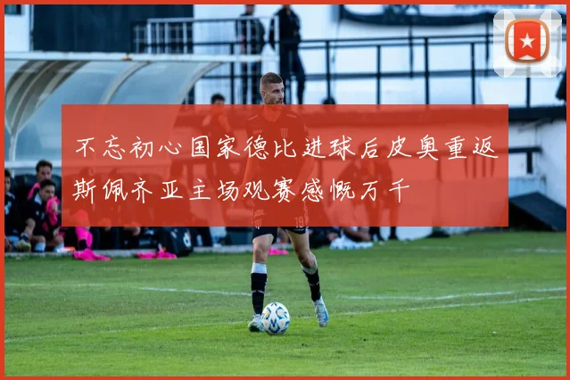 不忘初心国家德比进球后皮奥重返斯佩齐亚主场观赛感慨万千
