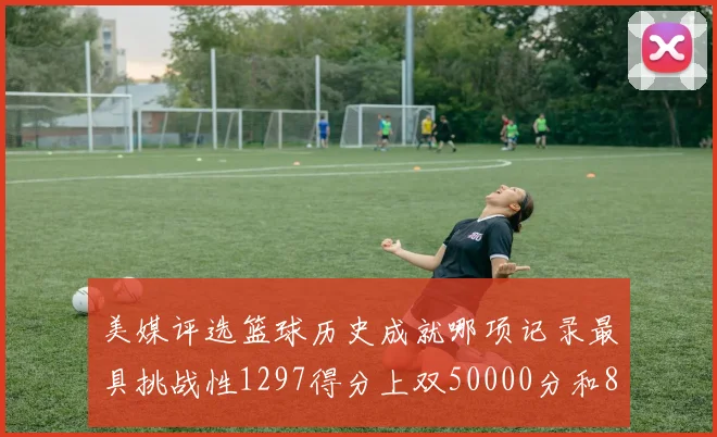 美媒评选篮球历史成就哪项记录最具挑战性1297得分上双50000分和8次总决赛