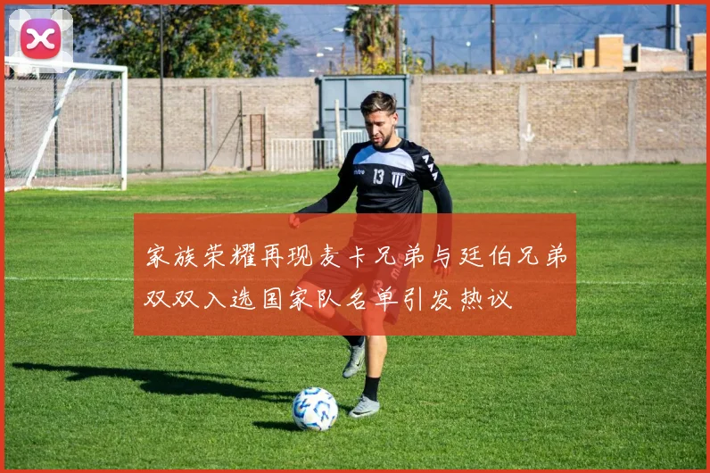家族荣耀再现麦卡兄弟与廷伯兄弟双双入选国家队名单引发热议
