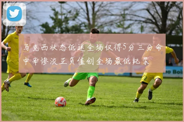 马克西状态低迷全场仅得5分三分命中率惨淡正负值创全场最低纪录