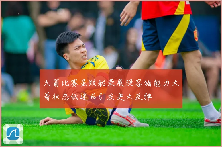 火箭比赛虽败犹荣展现容错能力大哥状态低迷或引发更大反弹